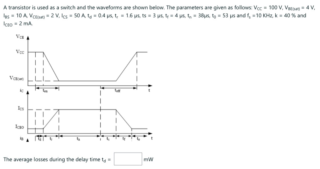 A transistor is used as a switch and the waveforms are shown below. The parameters are given as follows: VCC = 100 V, VBE( (sat) = 4 V, IBS = 10 A, VCE( sat ) = 2 V, ICS = 50 A, td = 0.4 μs, tr = 1.6 μs, ts = 3 μs, tf = 4 μs, tn = 38 μs, t0 = 53 μs and fs = 10 KHz, k = 40% and ICEO = 2 mA. The average losses during the delay time td = mW