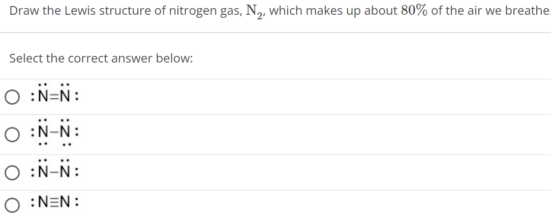 Draw the Lewis structure of nitrogen gas, N2, which makes up about 80% of the air we breathe Select the correct answer below: : N ¨ = N ¨ : : N ¨ − N ¨ : : N ¨ − N ¨ : : N ≡ N : 