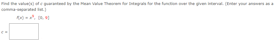 Find the value(s) of c guaranteed by the Mean Value Theorem for Integrals for the function over the given interval. (Enter your answers as a comma-separated list.) f(x) = x9, [0, 9] c =