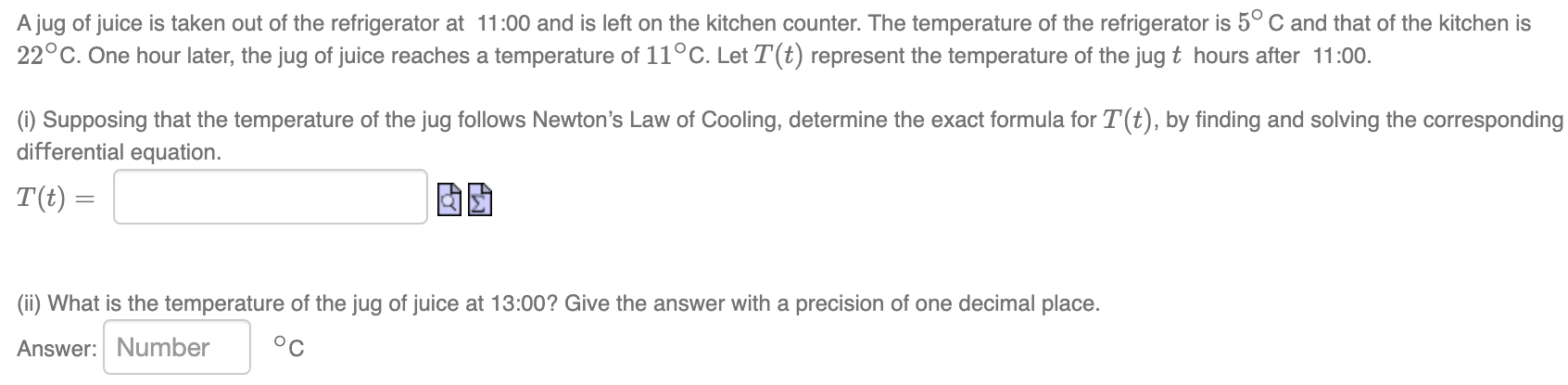 A jug of juice is taken out of the refrigerator at 11:00 and is left on the kitchen counter. The temperature of the refrigerator is 5∘C and that of the kitchen is 22∘C. One hour later, the jug of juice reaches a temperature of 11∘C. Let T(t) represent the temperature of the jug t hours after 11:00. (i) Supposing that the temperature of the jug follows Newton's Law of Cooling, determine the exact formula for T(t), by finding and solving the corresponding differential equation. T(t) = Q2 (ii) What is the temperature of the jug of juice at 13:00? Give the answer with a precision of one decimal place. Answer: Number ∘C