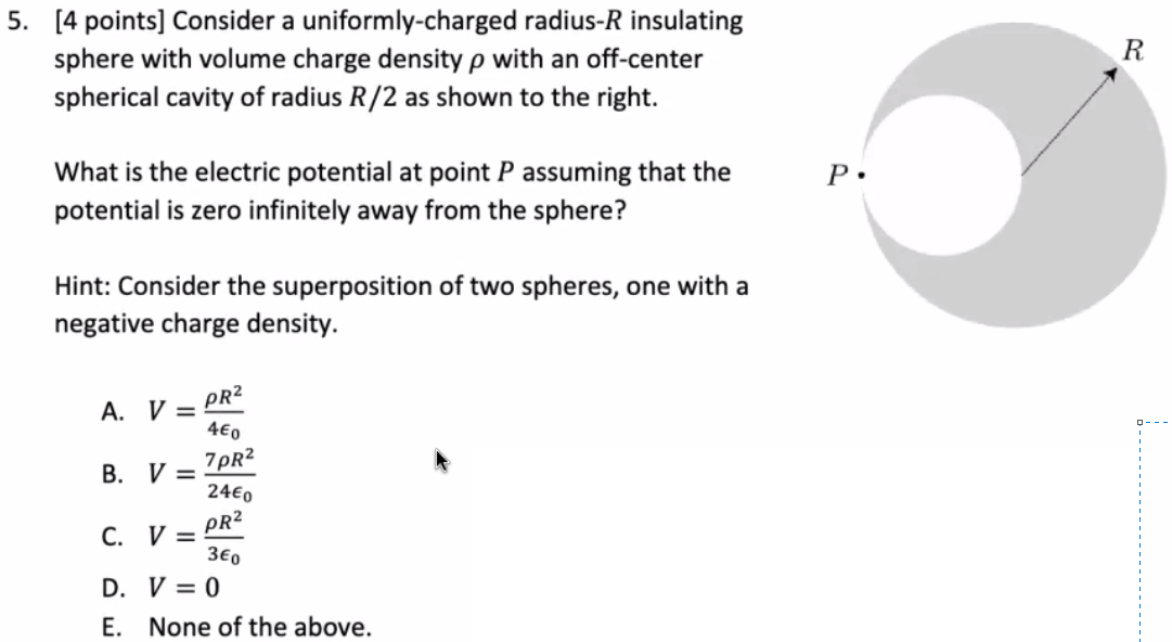 Consider a uniformly-charged radius- R insulating sphere with volume charge density ρ with an off-center spherical cavity of radius R/2 as shown to the right. What is the electric potential at point P assuming that the potential is zero infinitely away from the sphere? Hint: Consider the superposition of two spheres, one with a negative charge density. A. V = ρR24ϵ0 B. V = 7ρR224ϵ0 C. V = ρR23ϵ0 D. V = 0 E. None of the above. 