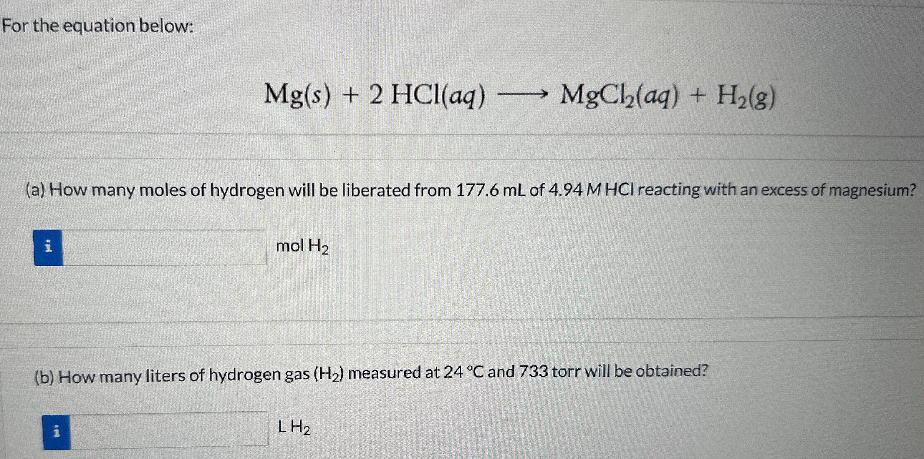 For the equation below: Mg(s) + 2HCl(aq) ⟶ MgCl2(aq) + H2(g) (a) How many moles of hydrogen will be liberated from 177.6 mL of 4.94 M HCl reacting with an excess of magnesium? mol H2 (b) How many liters of hydrogen gas (H2) measured at 24∘C and 733 torr will be obtained? L H2