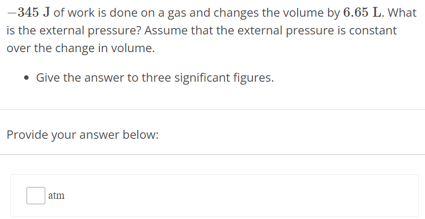 −345 J of work is done on a gas and changes the volume by 6.65 L. What is the external pressure? Assume that the external pressure is constant over the change in volume. Give the answer to three significant figures. Provide your answer below: atm 