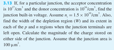 3.13 If, for a particular junction, the acceptor concentration is 1017 /cm3 and the donor concentration is 1016 /cm3, find the junction built-in voltage. Assume ni = 1.5×1010 /cm3. Also, find the width of the depletion region (W) and its extent in each of the p and n regions when the junction terminals are left open. Calculate the magnitude of the charge stored on either side of the junction. Assume that the junction area is 100 μm2. 