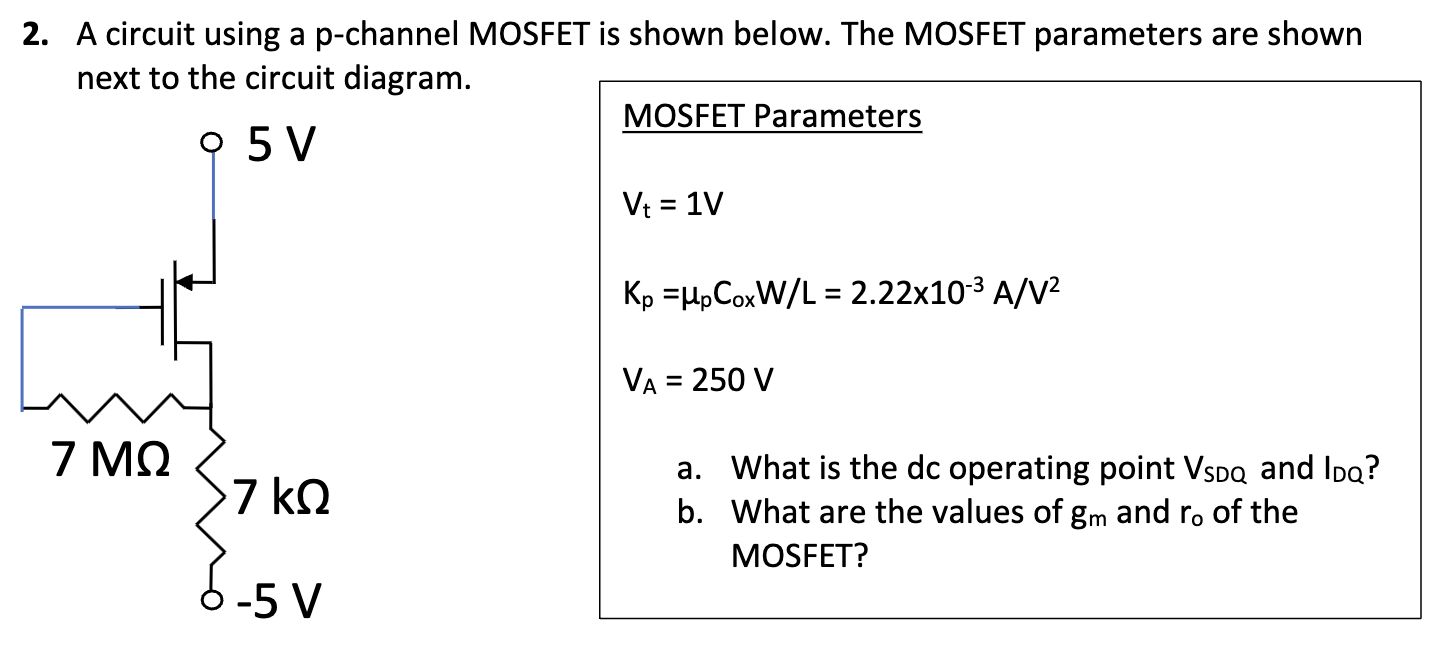 A circuit using a p-channel MOSFET is shown below. The MOSFET parameters are shown next to the circuit diagram. MOSFET Parameters Vt = 1 V Kp = μpCoxW/L = 2.22×10−3 A/V2 VA = 250 V a. What is the dc operating point VSDQ and IDQ? b. What are the values of gm and ro of the MOSFET?