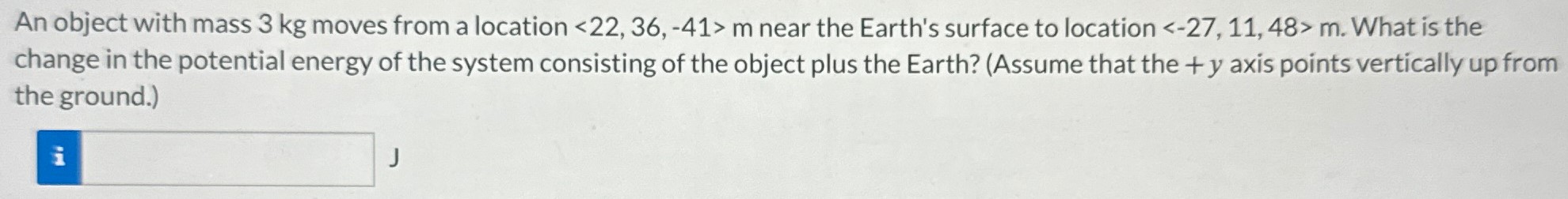 An object with mass 3 kg moves from a location   m near the Earth's surface to location   m. What is the change in the potential energy of the system consisting of the object plus the Earth? (Assume that the +y axis points vertically up from the ground.) J