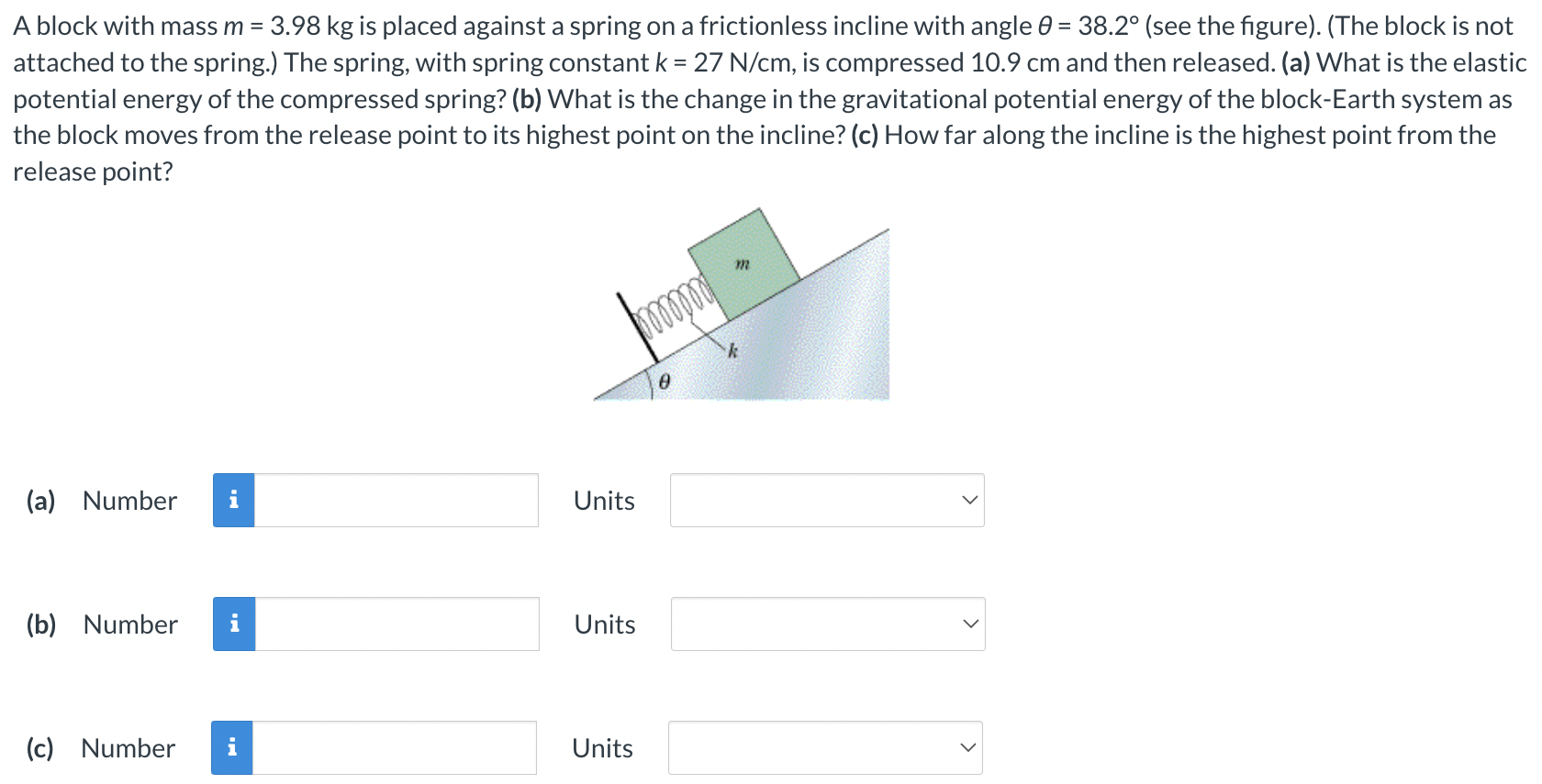 A block with mass m = 3.98 kg is placed against a spring on a frictionless incline with angle θ = 38.2∘ (see the figure). (The block is not attached to the spring.) The spring, with spring constant k = 27 N/cm, is compressed 10.9 cm and then released. (a) What is the elastic potential energy of the compressed spring? (b) What is the change in the gravitational potential energy of the block-Earth system as the block moves from the release point to its highest point on the incline? (c) How far along the incline is the highest point from the release point? (a) Number Units (b) Number Units (c) Number Units