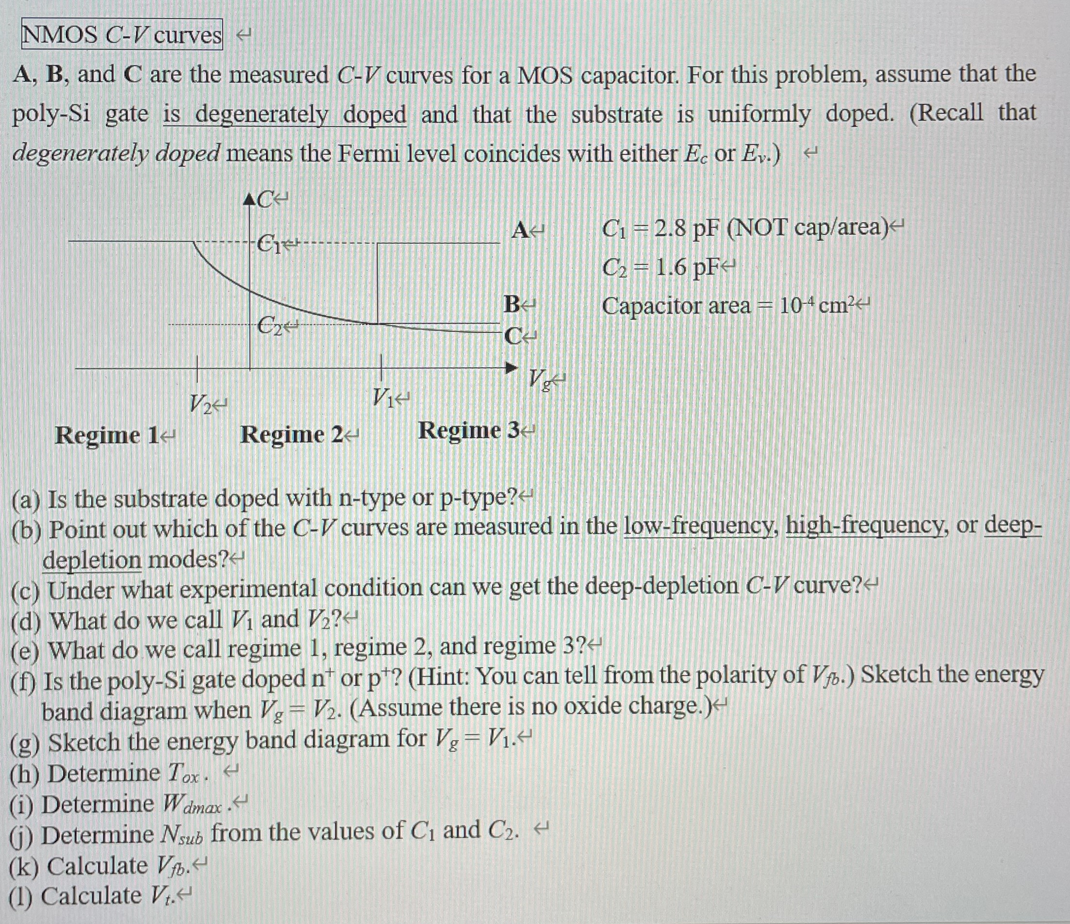 NMOS C-V curves A, B, and C are the measured C−V curves for a MOS capacitor. For this problem, assume that the poly-Si gate is degenerately doped and that the substrate is uniformly doped. (Recall that degenerately doped means the Fermi level coincides with either Ec or Ev. ) (a) Is the substrate doped with n-type or p-type? (b) Point out which of the C−V curves are measured in the low-frequency, high-frequency, or deepdepletion modes? (c) Under what experimental condition can we get the deep-depletion C−V curve? (d) What do we call V1 and V2? (e) What do we call regime 1 , regime 2 , and regime 3? (f) Is the poly-Si gate doped n+or p+? (Hint: You can tell from the polarity of Vfb. ) Sketch the energy band diagram when Vg = V2. (Assume there is no oxide charge.) (g) Sketch the energy band diagram for Vg = V1. (h) Determine Tox. (i) Determine Wdmax . (j) Determine Nsub from the values of C1 and C2. (k) Calculate Vfb. (1) Calculate Vt.