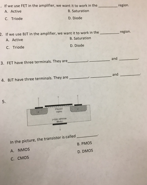 If we use FET in the amplifier, we want it to work in the region. A. Active B. Saturation C. Triode D. Diode 2. If we use BJT in the amplifier, we want it to work in the region. A. Active B. Saturation C. Triode D. Diode 3. FET have three terminals. They are and 4. BJT have three terminals. They are and 5. In the picture, the transistor is called A. NMOS B. PMOS C. CMOS D. DMOS 