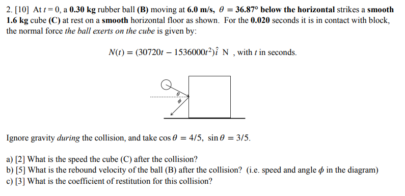 At t = 0, a 0.30 kg rubber ball (B) moving at 6.0 m/s, θ = 36.87∘ below the horizontal strikes a smooth 1.6 kg cube (C) at rest on a smooth horizontal floor as shown. For the 0.020 seconds it is in contact with block, the normal force the ball exerts on the cube is given by: N(t) = (30720t − 1536000t2)i^ N, with t in seconds. Ignore gravity during the collision, and take cos⁡θ = 4/5, sin⁡θ = 3/5. a) [2] What is the speed the cube (C) after the collision? b) [5] What is the rebound velocity of the ball (B) after the collision? (i.e. speed and angle ϕ in the diagram) c) [3] What is the coefficient of restitution for this collision?