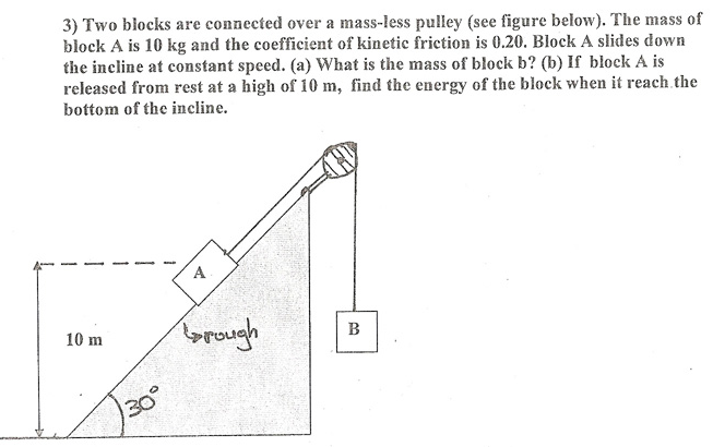 Two blocks are connected over a mass-less pulley (see figure below). The mass of block A is 10 kg and the coefficient of kinetic friction is 0.20. Block A slides down the incline at constant speed. (a) What is the mass of block b? (b) If block A is released from rest at a high of 10 m, find the energy of the block when it reach the bottom of the incline.