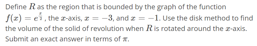 Define R as the region that is bounded by the graph of the function f(x) = e^x/2, the x-axis, x = -3, and x = -1. Use the disk method to find the volume of the solid of revolution when R is rotated around the x-axis. Submit an exact answer in terms of π.