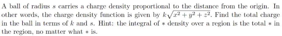 A ball of radius s carries a charge density proportional to the distance from the origin. In other words, the charge density function is given by kx2+y2+z2. Find the total charge in the ball in terms of k and s. Hint: the integral of ∗ density over a region is the total ∗ in the region, no matter what ∗ is. 