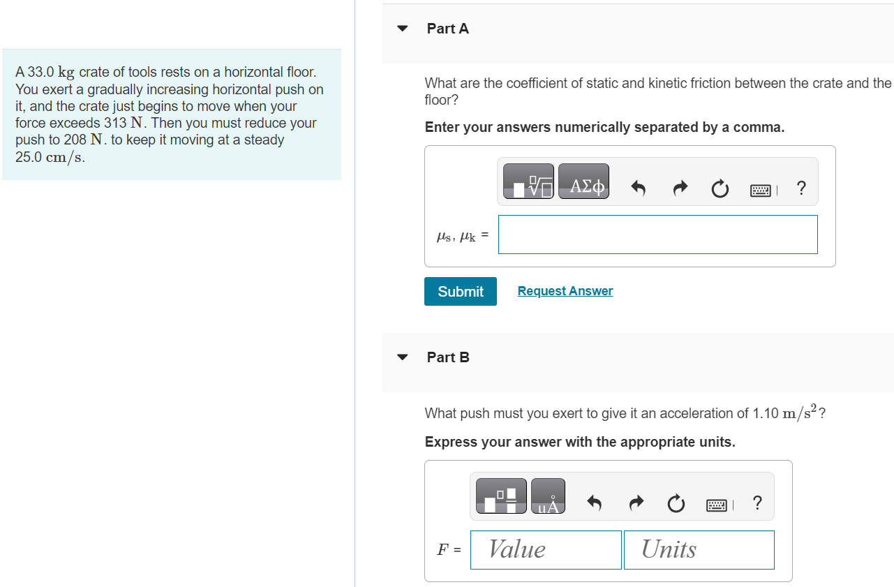 A 33.0 kg crate of tools rests on a horizontal floor. You exert a gradually increasing horizontal push on it, and the crate just begins to move when your force exceeds 313 N. Then you must reduce your push to 208 N. to keep it moving at a steady 25.0 cm/s. Part A What are the coefficient of static and kinetic friction between the crate and the floor? Enter your answers numerically separated by a comma. Submit Request Answer Part B What push must you exert to give it an acceleration of 1.10 m/s2 ? Express your answer with the appropriate units. Part C Suppose you were performing the same experiment on this crate but were doing it on the moon instead, where the acceleration due to gravity is 1.62 m/s2. What magnitude push would cause it to move? Express your answer with the appropriate units. Submit Request Answer Part D What would its acceleration be if you maintained the push in part B ? Express your answer with the appropriate units.