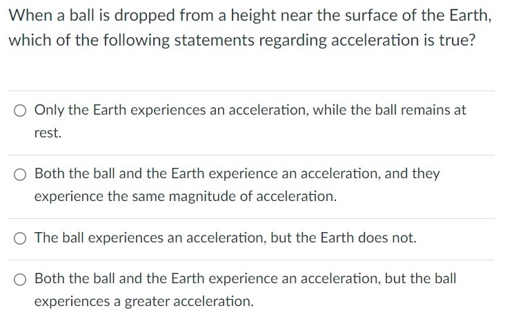 When a ball is dropped from a height near the surface of the Earth, which of the following statements regarding acceleration is true? Only the Earth experiences an acceleration, while the ball remains at rest. Both the ball and the Earth experience an acceleration, and they experience the same magnitude of acceleration. The ball experiences an acceleration, but the Earth does not. Both the ball and the Earth experience an acceleration, but the ball experiences a greater acceleration.