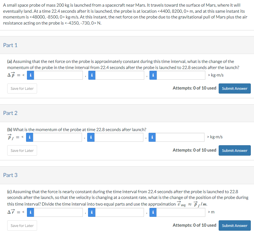 A small space probe of mass 200 kg is launched from a spacecraft near Mars. It travels toward the surface of Mars, where it will eventually land. At a time 22.4 seconds after it is launched, the probe is at location  < 4400, 8200, 0 > m, and at this same instant its momentum is  < 48000, −8500, 0 > kg⋅m/s. At this instant, the net force on the probe due to the gravitational pull of Mars plus the air resistance acting on the probe is  < −4350, −730, 0 > N. Part 1 (a) Assuming that the net force on the probe is approximately constant during this time interval, what is the change of the momentum of the probe in the time interval from 22.4 seconds after the probe is launched to 22.8 seconds after the launch? Δp→ =  <  > kg⋅m/s Save for Later Attempts: 0 of 10 used Submit Answer Part 2 (b) What is the momentum of the probe at time 22.8 seconds after launch? i i kg⋅m/s Save for Later Attempts: 0 of 10 used Submit Answer Part 3 (c) Assuming that the force is nearly constant during the time interval from 22.4 seconds after the probe is launched to 22.8 seconds after the launch, so that the velocity is changing at a constant rate, what is the change of the position of the probe during this time interval? Divide the time interval into two equal parts and use the approximation v→avg ≈ p→f/m. Δr→ =  < > m Save for Later Attempts: 0 of 10 used Submit Answer Part 4 (d) What is the location of the probe 22.8 seconds after launch? r→f =  < iii > m eTextbook and Media Save for Later Attempts: 0 of 10 used Submit Answer