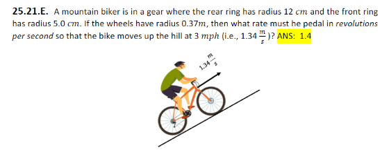 25.21.E. A mountain biker is in a gear where the rear ring has radius 12 cm and the front ring has radius 5.0 cm. If the wheels have radius 0.37 m, then what rate must he pedal in revolutions per second so that the bike moves up the hill at 3 mph (i.e., 1.34 ms)? ANS: 1.4