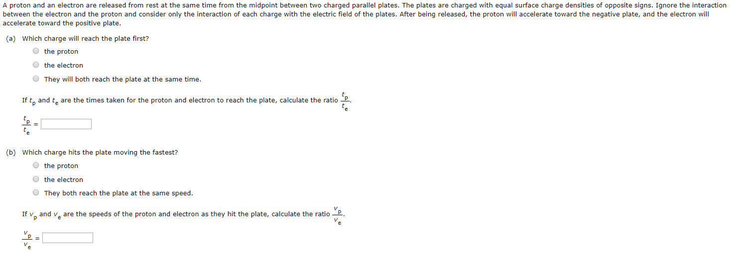 accelerate toward the positive plate. (a) Which charge will reach the plate first? the proton the electron They will both reach the plate at the same time. If tp and te are the times taken for the proton and electron to reach the plate, calculate the ratio tp te. tp te = (b) Which charge hits the plate moving the fastest? the proton the electron They both reach the plate at the same speed. If vp and ve are the speeds of the proton and electron as they hit the plate, calculate the ratio vp ve. vp ve =