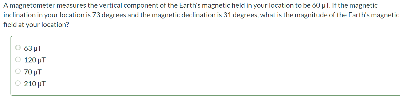 A magnetometer measures the vertical component of the Earth's magnetic field in your location to be 60 μT. If the magnetic inclination in your location is 73 degrees and the magnetic declination is 31 degrees, what is the magnitude of the Earth's magnetic field at your location? 63 μT 120 μT 70 μT 210 μT