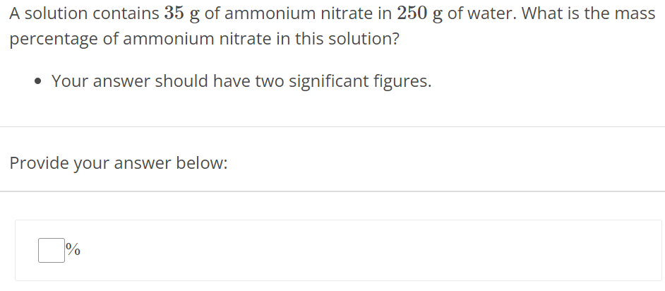 A solution contains 35 g of ammonium nitrate in 250 g of water. What is the mass percentage of ammonium nitrate in this solution? Your answer should have two significant figures. Provide your answer below: % 