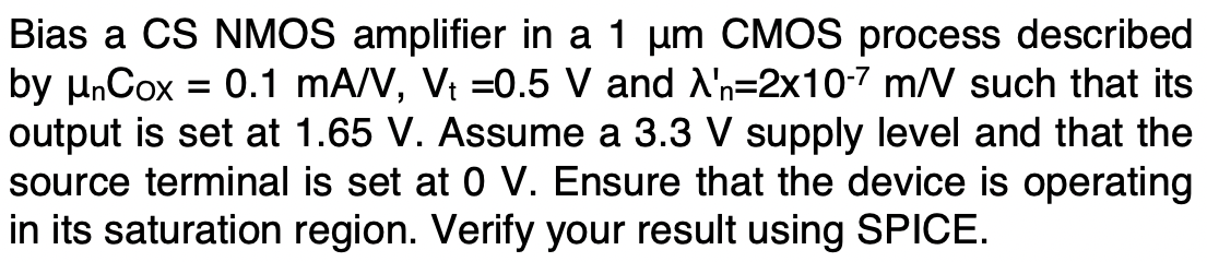 Bias a CS NMOS amplifier in a 1 μm CMOS process described by μnCox = 0.1 mA/V, Vt = 0.5 V and λn′ = 2×10−7 m/V such that its output is set at 1.65 V. Assume a 3.3 V supply level and that the source terminal is set at 0 V. Ensure that the device is operating in its saturation region. Verify your result using SPICE.