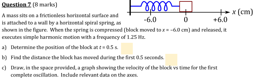 A mass sits on a frictionless horizontal surface and is attached to a wall by a horizontal spiral spring, as shown in the figure. When the spring is compressed (block moved to x = −6.0 cm) and released, it executes simple harmonic motion with a frequency of 1.25 Hz. a) Determine the position of the block at t = 0.5 s. b) Find the distance the block has moved during the first 0.5 seconds. c) Draw, in the space provided, a graph showing the velocity of the block vs time for the first complete oscillation. Include relevant data on the axes.