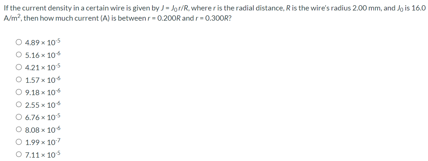 If the current density in a certain wire is given by J = J0r/R, where r is the radial distance, R is the wire's radius 2.00 mm, and J0 is 16.0 A/m2, then how much current (A) is between r = 0.200R and r = 0.300R? 4.89×10−5 5.16×10−6 4.21×10−5 1.57×10−6 9.18×10−6 2.55×10−6 6.76×10−5 8.08×10−6 1.99×10−7 7.11×10−5