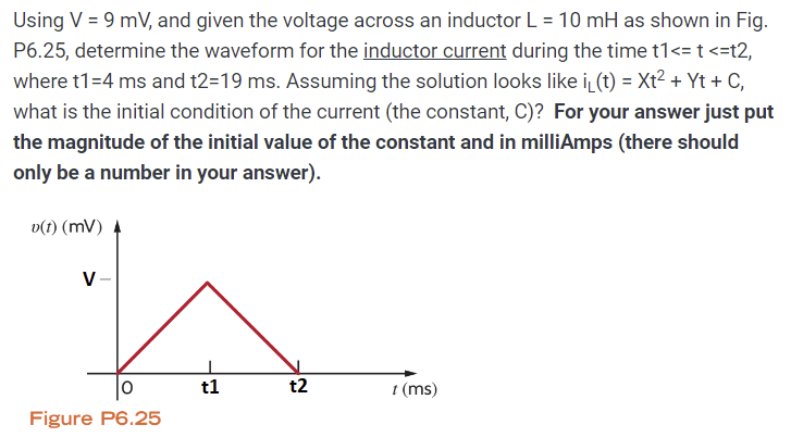 Using V = 9 mV, and given the voltage across an inductor L = 10 mH as shown in Fig. P6.25, determine the waveform for the inductor current during the time t1 