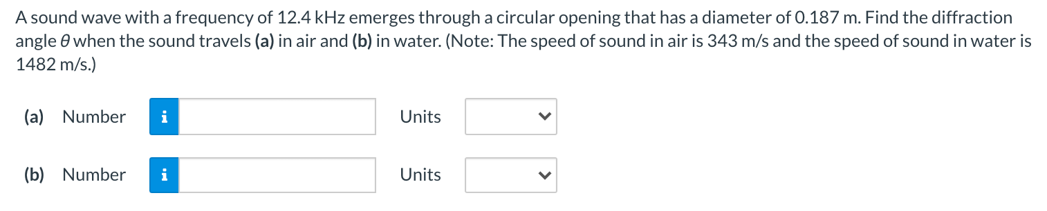 A sound wave with a frequency of 12.4 kHz emerges through a circular opening that has a diameter of 0.187 m. Find the diffraction angle θ when the sound travels (a) in air and (b) in water. (Note: The speed of sound in air is 343 m/s and the speed of sound in water is 1482 m/s.) (a) Number Units (b) Number Units