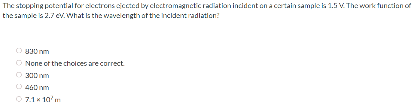 The stopping potential for electrons ejected by electromagnetic radiation incident on a certain sample is 1.5 V. The work function of the sample is 2.7 eV. What is the wavelength of the incident radiation? 830 nm None of the choices are correct. 300 nm 460 nm 7.1 × 107 m