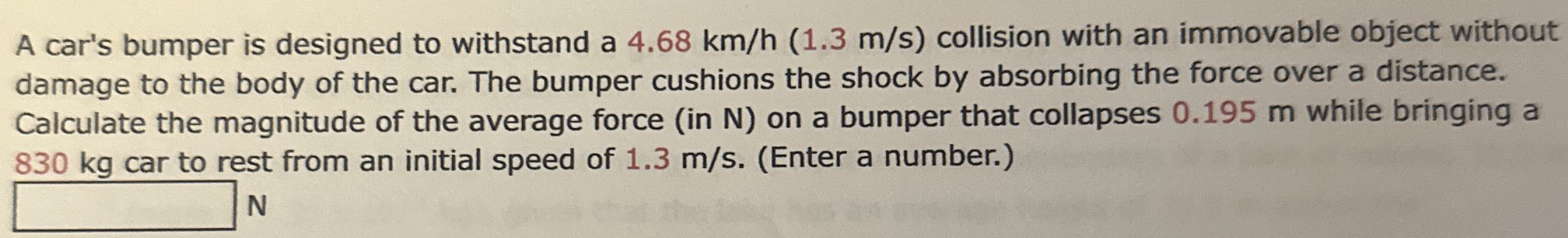 A car's bumper is designed to withstand a 4.68 km/h (1.3 m/s) collision with an immovable object without damage to the body of the car. The bumper cushions the shock by absorbing the force over a distance. Calculate the magnitude of the average force (in N ) on a bumper that collapses 0.195 m while bringing a 830 kg car to rest from an initial speed of 1.3 m/s. (Enter a number.)