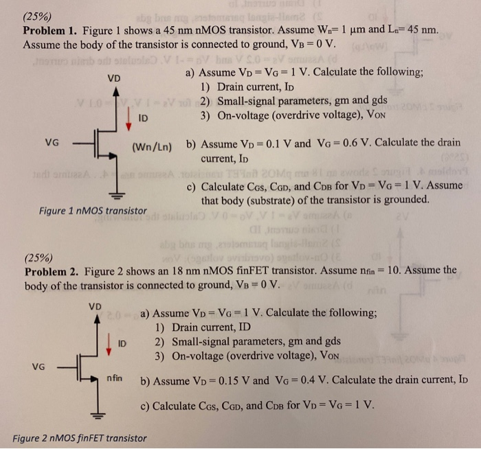 (25%) Problem 1. Figure 1 shows a 45 nmnMOS transistor. Assume Wn = 1 μm and Ln = 45 nm. Assume the body of the transistor is connected to ground, VB = 0 V. Figure 1 nMOS transistor a) Assume VD = VG = 1 V. Calculate the following;Drain current, IDSmall-signal parameters, gm and gdsOn-voltage (overdrive voltage), VoN b) Assume VD = 0.1 V and VG = 0.6 V. Calculate the drain current, ID c) Calculate CGs, CGD, and CDB for VD = VG = 1 V. Assume that body (substrate) of the transistor is grounded. (25%) Problem 2. Figure 2 shows an 18 nmnMOS finFET transistor. Assume nfin = 10. Assume the body of the transistor is connected to ground, VB = 0 V. a) Assume VD = VG = 1 V. Calculate the following;Drain current, IDSmall-signal parameters, gm and gdsOn-voltage (overdrive voltage), VoN b) Assume VD = 0.15 V and VG = 0.4 V. Calculate the drain current, ID c) Calculate CGS, CGD, and CDB for VD = VG = 1 V. Figure 2 nMOS finFET transistor 