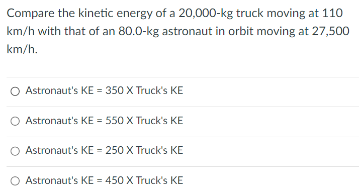 Compare the kinetic energy of a 20,000-kg truck moving at 110 km/h with that of an 80.0-kg astronaut in orbit moving at 27,500 km/h. Astronaut's KE = 350 X Truck's KE Astronaut's KE = 550 X Truck's KE Astronaut's KE = 250 X Truck's KE Astronaut's KE = 450 X Truck's KE 