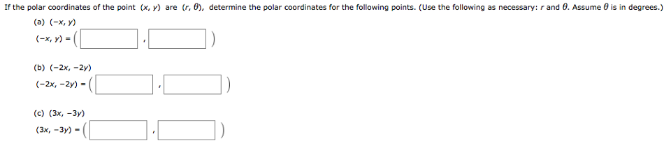 If the polar coordinates of the point (x, y) are (r, θ), determine the polar coordinates for the following points. (Use the following as necessary: r and θ. Assume θ is in degrees. ) (a) (−x, y) (−x, y) = (, ) (b) (−2 x, −2 y) (−2 x, −2 y) = (, ) (c) (3 x, −3 y) (3 x, −3 y) = (, ) 