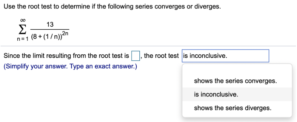 Use the root test to determine if the following series converges or diverges. ∑∞ n=1 13/(8 + (1/n))^2n Since the limit resulting from the root test is , the root test is inconclusive. (Simplify your answer. Type an exact answer.) shows the series converges. is inconclusive. shows the series diverges.