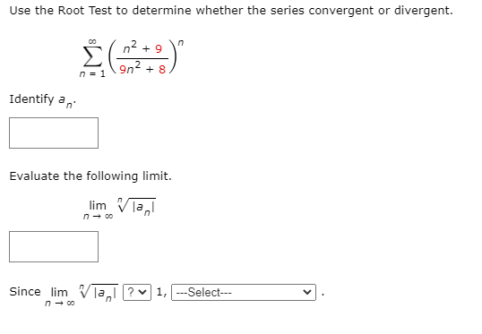 Use the Root Test to determine whether the series convergent or divergent. ∑∞ n=1 (n^2 + 9 / 9n^2 + 8)^n Identify an. Evaluate the following limit. Lim n→∞ n |an| Since lim n→∞ n |an| ?∨ 1, . . . Select-