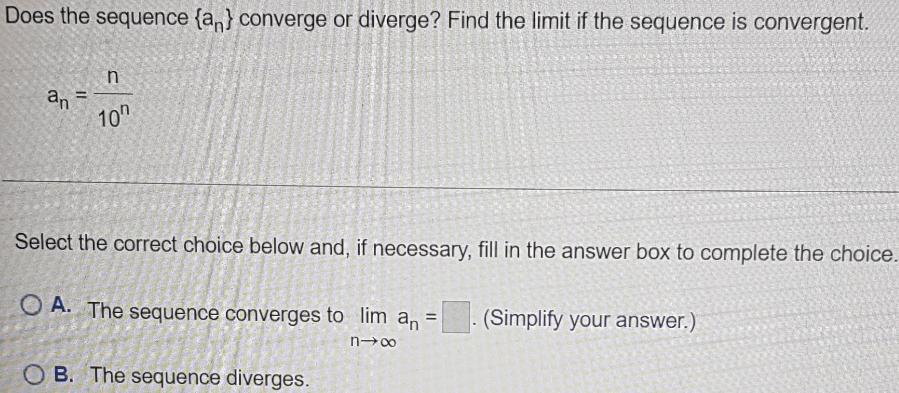 Does the sequence {an} converge or diverge? Find the limit if the sequence is convergent. an = n/10^n Select the correct choice below and, if necessary, fill in the answer box to complete the choice. A. The sequence converges to limn→∞ an = . (Simplify your answer.) B. The sequence diverges.