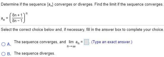 Determine if the sequence {an} converges or diverges. Find the limit if the sequence converges. an = (8n + 1/8n – 1)^n Select the correct choice below and, if necessary, fill in the answer box to complete your choice. A. The sequence converges, and limn→∞ an = . (Type an exact answer.) B. The sequence diverges.