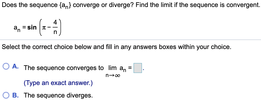 Does the sequence {an} converge or diverge? Find the limit if the sequence is convergent. an = sin(π – 4/n) Select the correct choice below and fill in any answers boxes within your choice. A. The sequence converges to limn→∞ an = . (Type an exact answer.) B. The sequence diverges.