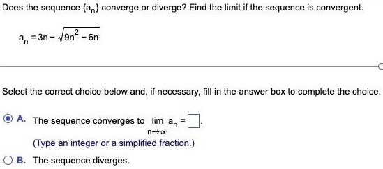 Does the sequence {an} converge or diverge? Find the limit if the sequence is convergent. An = 3n - 9n^2 - 6n Select the correct choice below and, if necessary, fill in the answer box to complete the choice. A. The sequence converges to limn→∞an= (Type an integer or a simplified fraction.) B. The sequence diverges.