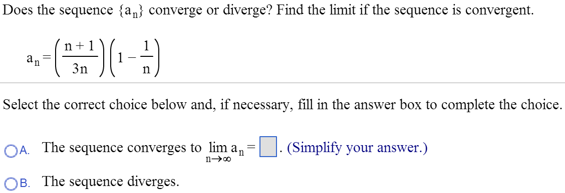 Does the sequence {an} converge or diverge? Find the limit if the sequence is convergent. an = (n + 1/3n)(1 - 1/n) Select the correct choice below and, if necessary, fill in the answer box to complete the choice. A. The sequence converges to limn→∞ an = . (Simplify your answer.) B. The sequence diverges.