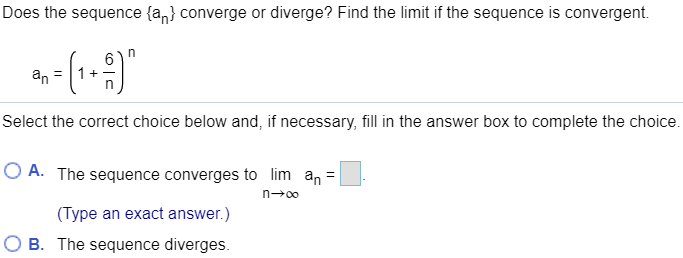 Does the sequence {an} converge or diverge? Find the limit if the sequence is convergent. an = (1 + 6/n)^n Select the correct choice below and, if necessary, fill in the answer box to complete the choice. A. The sequence converges to limn→∞ an = . (Type an exact answer.) B. The sequence diverges.