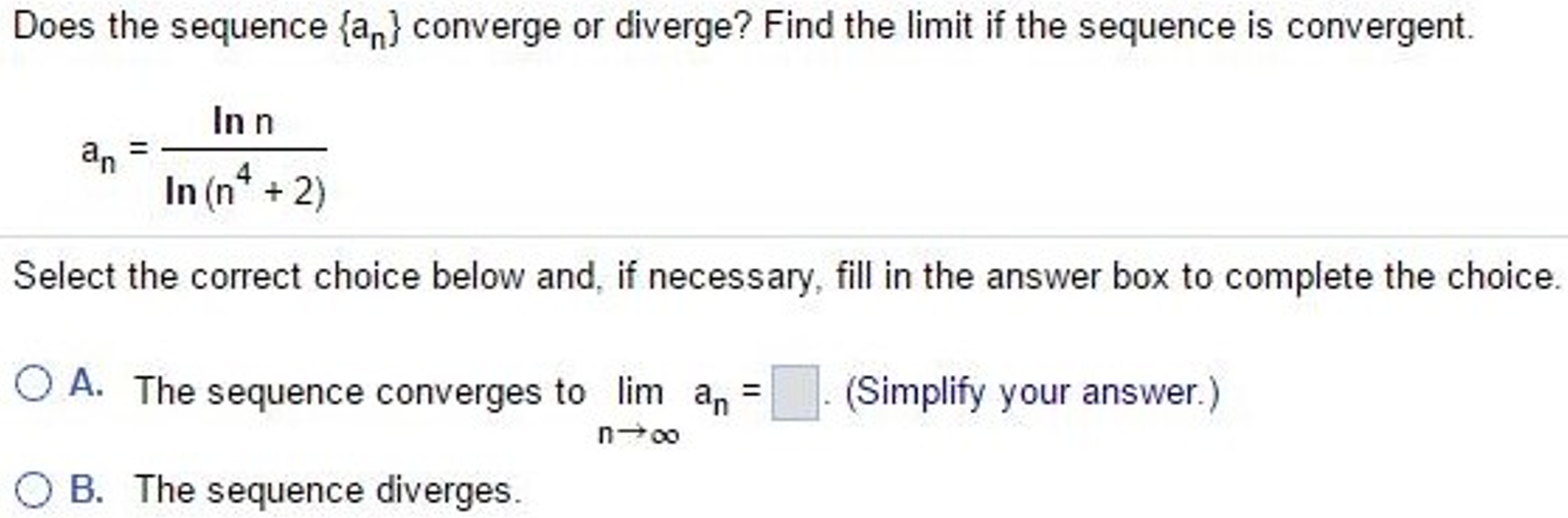 Does the sequence {an} converge or diverge? Find the limit if the sequence is convergent. an = lnn/ln(n^4 + 2) Select the correct choice below and, if necessary, fill in the answer box to complete the choice. A. The sequence converges to limn→∞ an = . (Simplify your answer.) B. The sequence diverges.