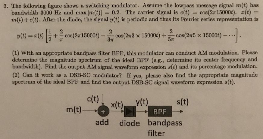 The following figure shows a switching modulator. Assume the lowpass message signal m(t) has bandwidth 3000 Hz and max|m(t)| = 0.2. The carrier signal is c(t) = cos⁡(2π15000 t). x(t) = m(t)+c(t). After the diode, the signal y(t) is periodic and thus its Fourier series representation is y(t) = x(t)[12+2πcos⁡(2π15000 t)−23πcos⁡(2π3×15000 t)+25πcos⁡(2π5×15000 t)−⋯]. (1) With an appropriate bandpass filter BPF, this modulator can conduct AM modulation. Please determine the magnitude spectrum of the ideal BPF (e. g. , determine its center frequency and bandwidth). Find the output AM signal waveform expression s(t) and its percentage modulation. (2) Can it work as a DSB-SC modulator? If yes, please also find the appropriate magnitude spectrum of the ideal BPF and find the output DSB-SC signal waveform expression s(t).