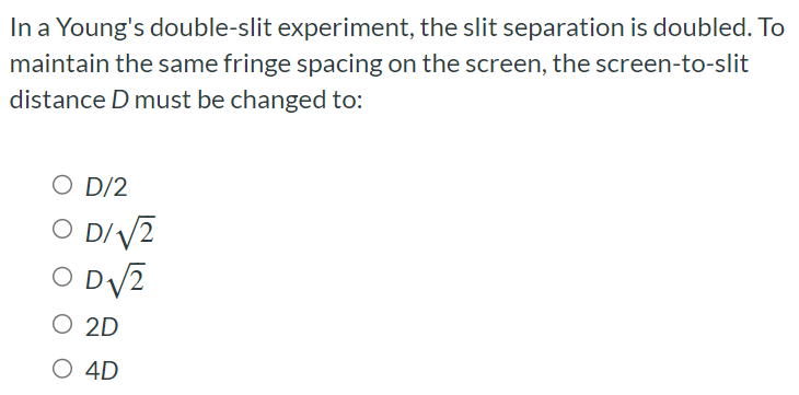 In a Young's double-slit experiment, the slit separation is doubled. To maintain the same fringe spacing on the screen, the screen-to-slit distance D must be changed to: D/2 D/2 D2 2D 4D