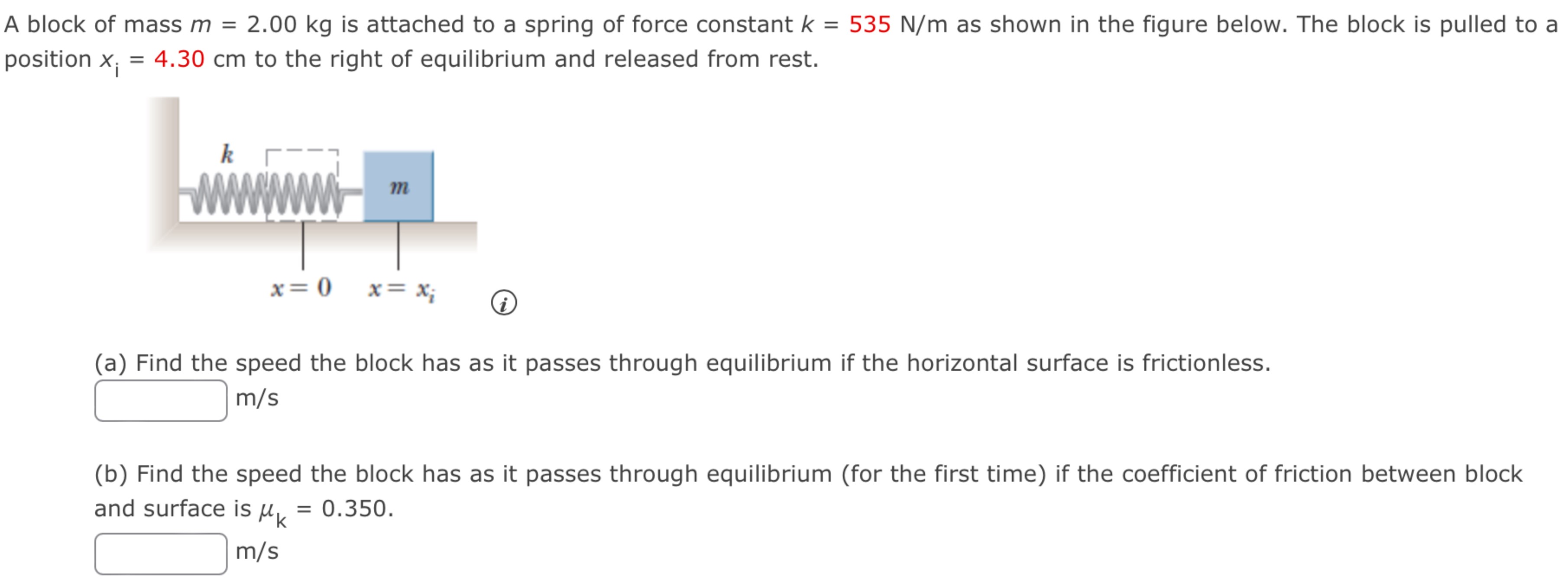 A block of mass m = 2.00 kg is attached to a spring of force constant k = 535 N/m as shown in the figure below. The block is pulled to a position xi = 4.30 cm to the right of equilibrium and released from rest. (a) Find the speed the block has as it passes through equilibrium if the horizontal surface is frictionless. m/s (b) Find the speed the block has as it passes through equilibrium (for the first time) if the coefficient of friction between block and surface is μk = 0.350. m/s