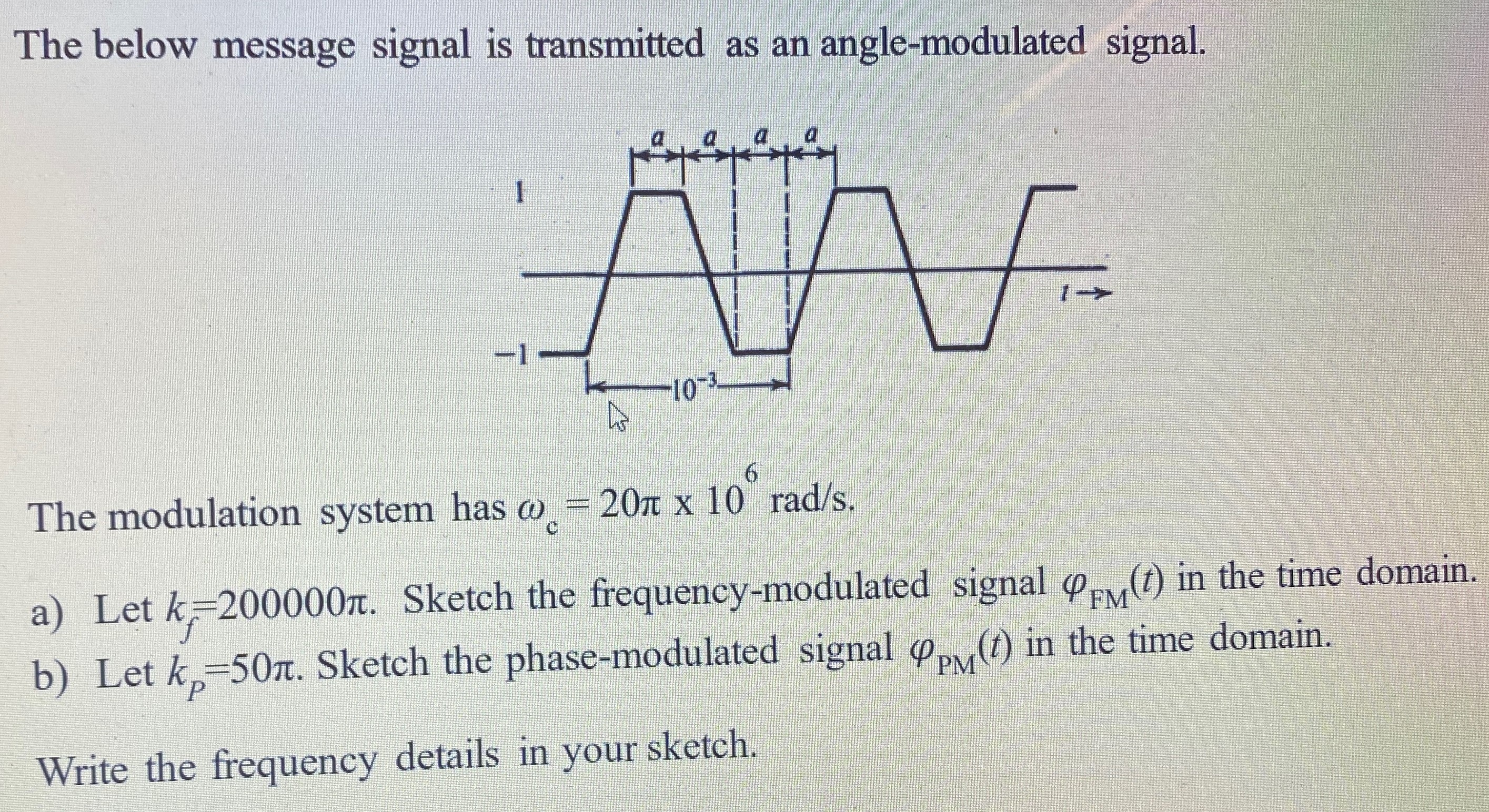 The below message signal is transmitted as an angle-modulated signal. The modulation system has ωc = 20π×106 rad/s. a) Let kf = 200000π. Sketch the frequency-modulated signal φFM(t) in the time domain. b) Let kP = 50π. Sketch the phase-modulated signal φPM(t) in the time domain. Write the frequency details in your sketch. 