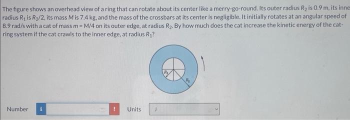 The figure shows an overhead view of a ring that can rotate about its center like a merry-go-round. Its outer radius R2 is 0.9 m , its inner radius R1 is R2 /2, its mass M is 7.4 kg , and the mass of the crossbars at its center is negligible. It initially rotates at an angular speed of 8.9 rad/s with a cat of mass m = M/4 on its outer edge, at radius R2. By how much does the cat increase the kinetic energy of the cat-ring system if the cat crawls to the inner edge, at radius R1? Number Units