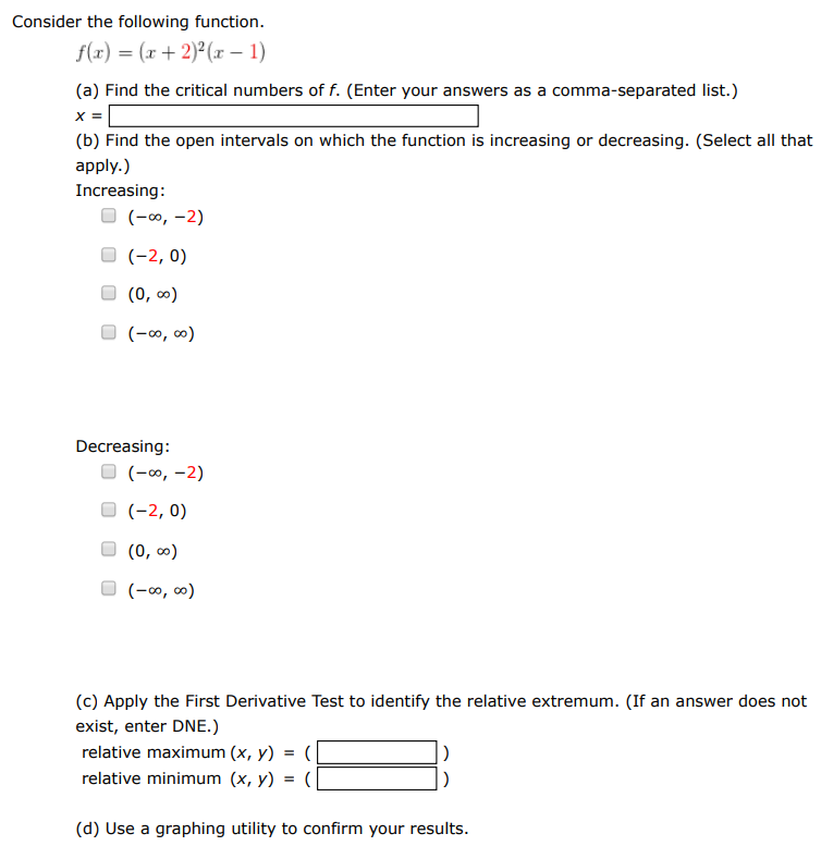 Consider the following function. f(x) = (x+2)2(x−1) (a) Find the critical numbers of f. (Enter your answers as a comma-separated list.) x = (b) Find the open intervals on which the function is increasing or decreasing. (Select all that apply. ) Increasing: (−∞, −2) (−2, 0) (0, ∞) (−∞, ∞) Decreasing: (−∞, −2) (−2, 0) (0, ∞) (−∞, ∞) (c) Apply the First Derivative Test to identify the relative extremum. (If an answer does not exist, enter DNE.) relative maximum (x, y) = (  ) relative minimum (x, y) = (  ) (d) Use a graphing utility to confirm your results.