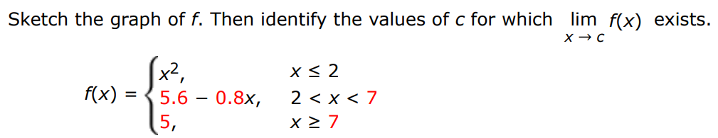 Sketch the graph of f. Then identify the values of c for which limx→ cf(x) exists. f(x) = {x2, x ≤ 2 5.6 − 0.8x, 2 < x < 7 5, x ≥ 7 